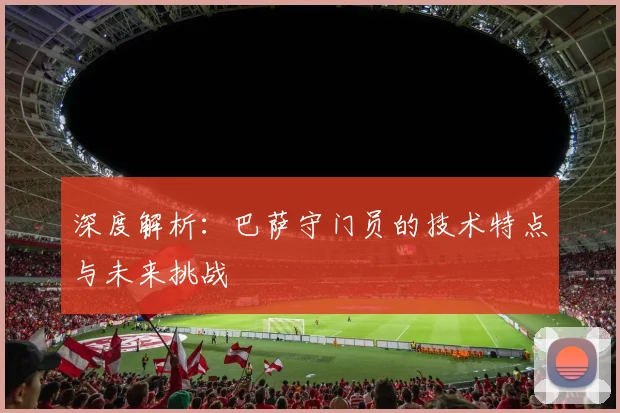 深度解析：巴萨守门员的技术特点与未来挑战