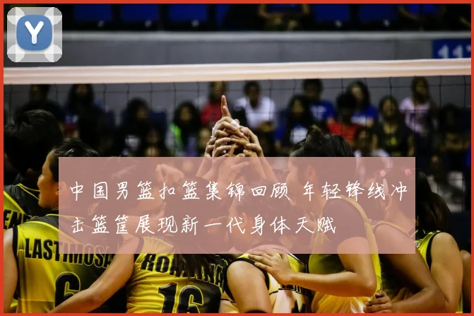 中国男篮扣篮集锦回顾 年轻锋线冲击篮筐展现新一代身体天赋