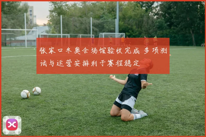 张家口冬奥会场馆验收完成 多项测试与运营安排利于赛程稳定