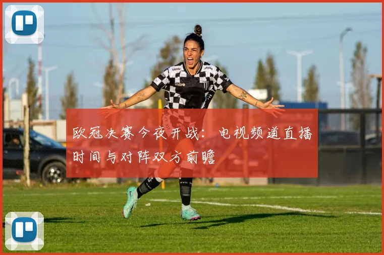欧冠决赛今夜开战：电视频道直播时间与对阵双方前瞻
