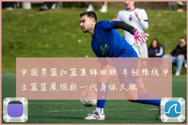 中国男篮扣篮集锦回顾 年轻锋线冲击篮筐展现新一代身体天赋