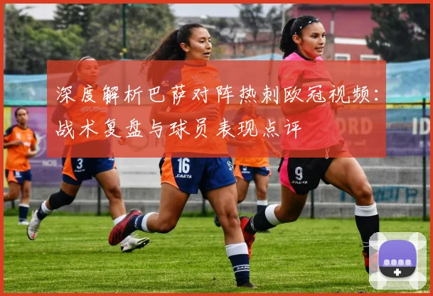 深度解析巴萨对阵热刺欧冠视频：战术复盘与球员表现点评