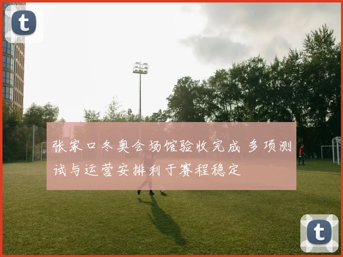 张家口冬奥会场馆验收完成 多项测试与运营安排利于赛程稳定