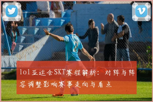 lol亚运会SKT赛程解析：对阵与阵容调整影响赛事走向与看点