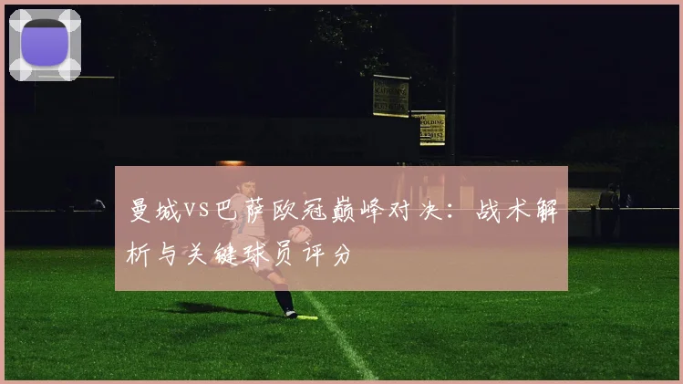 曼城vs巴萨欧冠巅峰对决：战术解析与关键球员评分