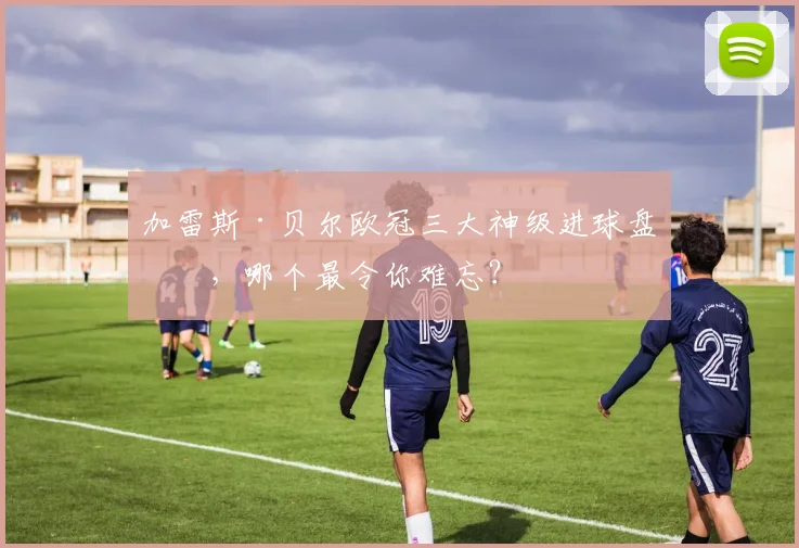 加雷斯·贝尔欧冠三大神级进球盘点，哪个最令你难忘？