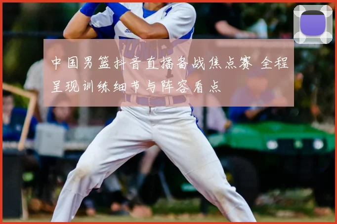 中国男篮抖音直播备战焦点赛 全程呈现训练细节与阵容看点