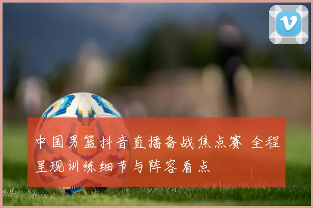 中国男篮抖音直播备战焦点赛 全程呈现训练细节与阵容看点