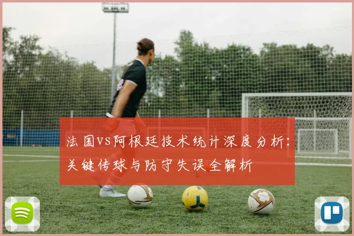 法国vs阿根廷技术统计深度分析：关键传球与防守失误全解析