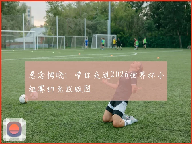 悬念揭晓：带你走进2026世界杯小组赛的竞技版图