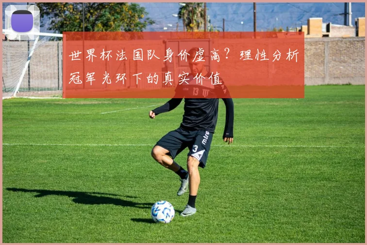 世界杯法国队身价虚高?理性分析冠军光环下的真实价值