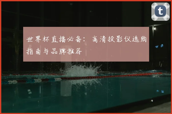 世界杯直播必备：高清投影仪选购指南与品牌推荐