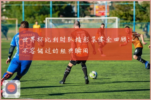 世界杯比利时队精彩录像全回顾:不容错过的经典瞬间