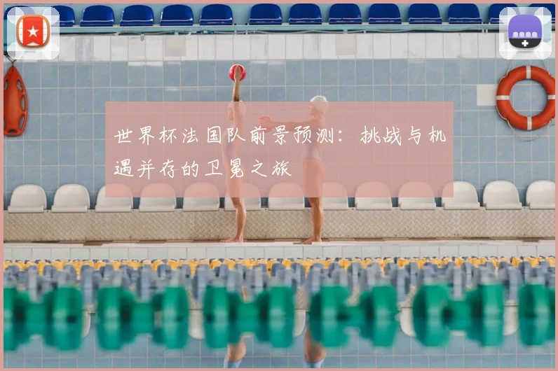 世界杯法国队前景预测：挑战与机遇并存的卫冕之旅